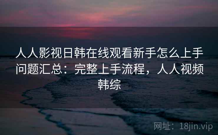 人人影视日韩在线观看新手怎么上手问题汇总：完整上手流程，人人视频韩综