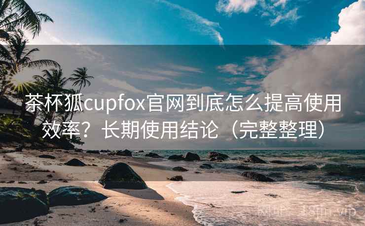 茶杯狐cupfox官网到底怎么提高使用效率？长期使用结论（完整整理）