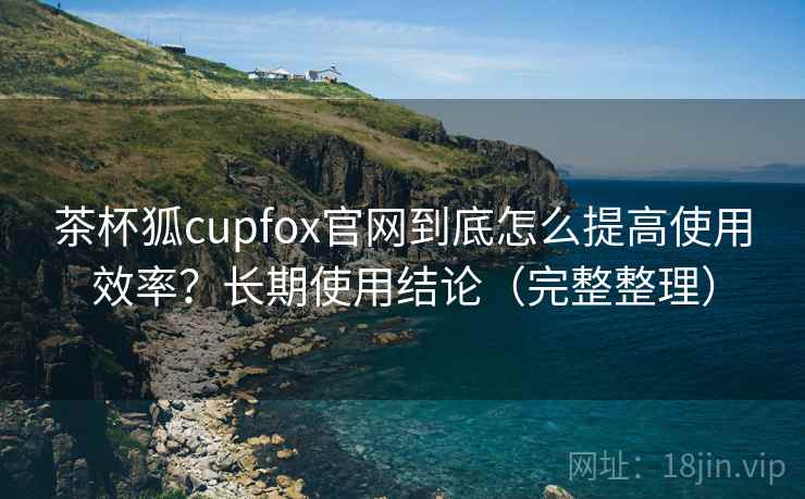 茶杯狐cupfox官网到底怎么提高使用效率？长期使用结论（完整整理）