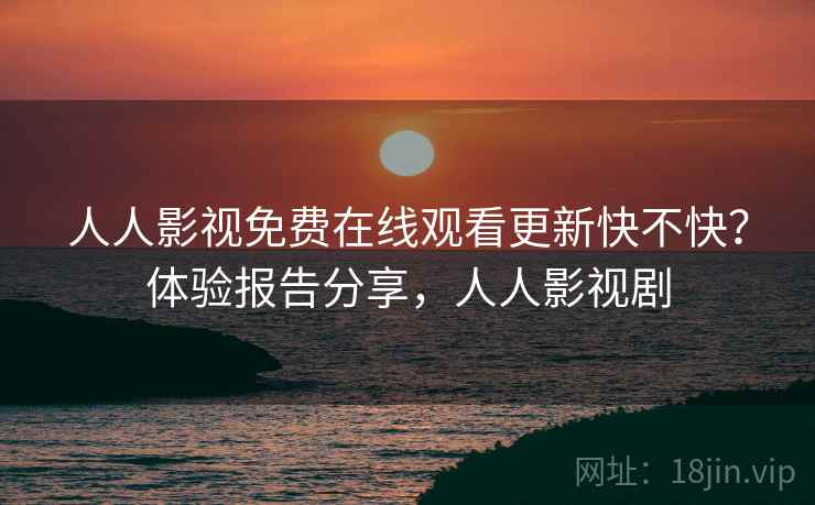 人人影视免费在线观看更新快不快？体验报告分享，人人影视剧