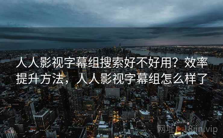 人人影视字幕组搜索好不好用？效率提升方法，人人影视字幕组怎么样了