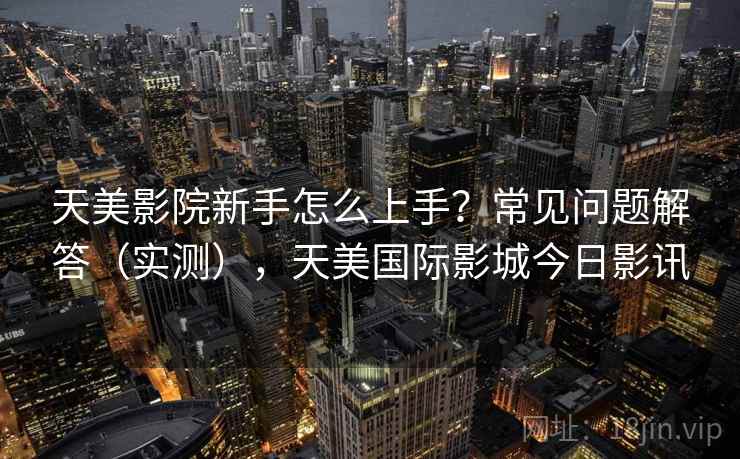 天美影院新手怎么上手？常见问题解答（实测），天美国际影城今日影讯