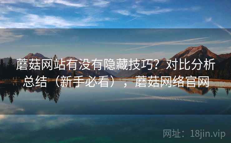 蘑菇网站有没有隐藏技巧？对比分析总结（新手必看），蘑菇网络官网