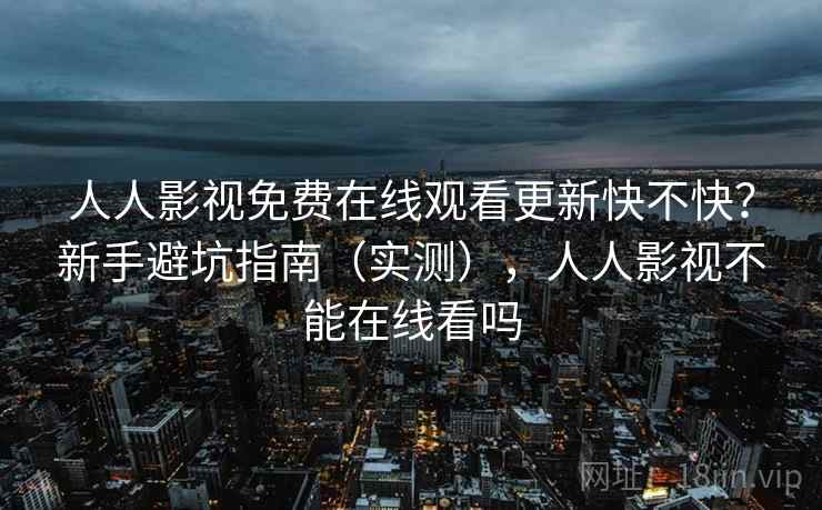 人人影视免费在线观看更新快不快？新手避坑指南（实测），人人影视不能在线看吗