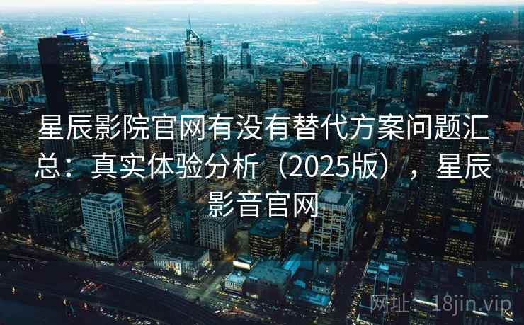星辰影院官网有没有替代方案问题汇总：真实体验分析（2025版），星辰影音官网