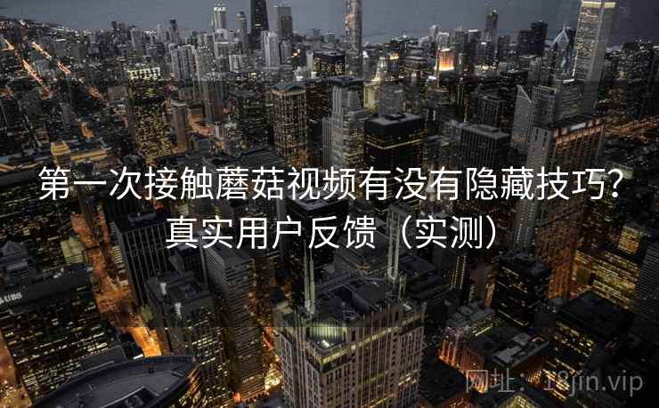 第一次接触蘑菇视频有没有隐藏技巧？真实用户反馈（实测）