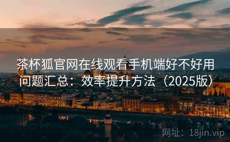 茶杯狐官网在线观看手机端好不好用问题汇总：效率提升方法（2025版）