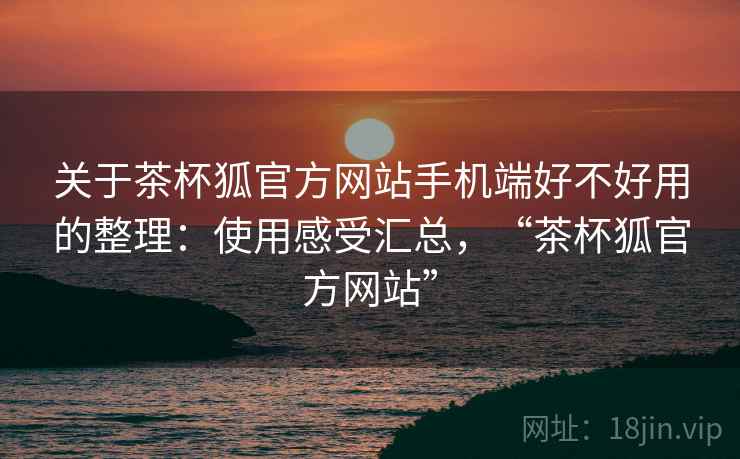 关于茶杯狐官方网站手机端好不好用的整理:使用感受汇总,“茶杯狐官方网站” 关于茶杯狐官方网站手机端好不好用的整理:使用感受汇总,“茶杯狐官方网站”