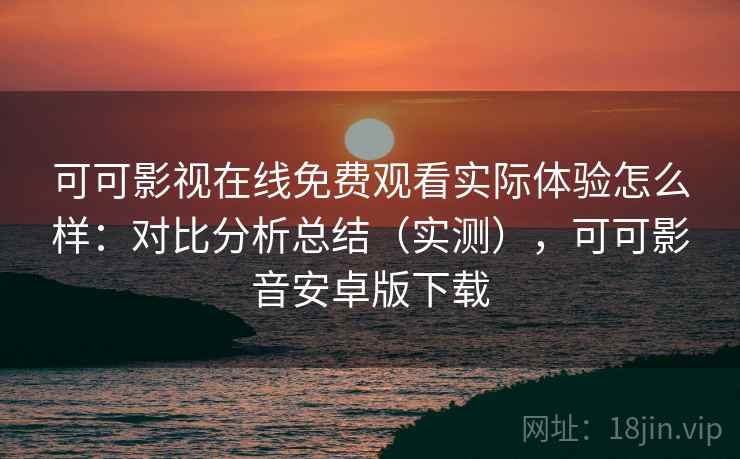 可可影视在线免费观看实际体验怎么样：对比分析总结（实测），可可影音安卓版下载