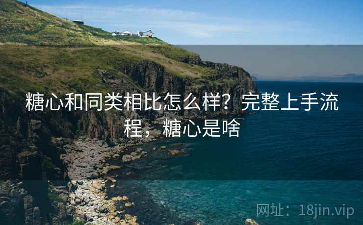 糖心和同类相比怎么样？完整上手流程，糖心是啥