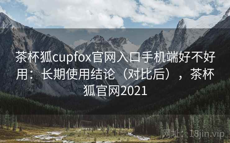 茶杯狐cupfox官网入口手机端好不好用：长期使用结论（对比后），茶杯狐官网2021