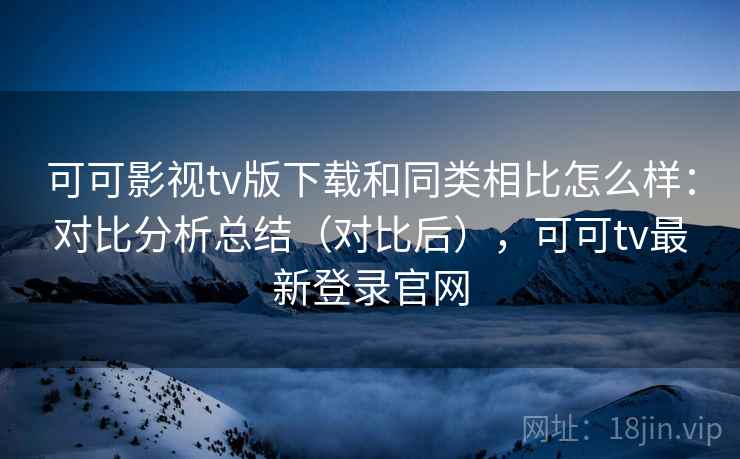 可可影视tv版下载和同类相比怎么样：对比分析总结（对比后），可可tv最新登录官网