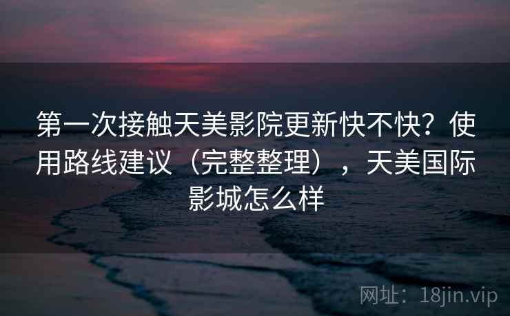 第一次接触天美影院更新快不快？使用路线建议（完整整理），天美国际影城怎么样