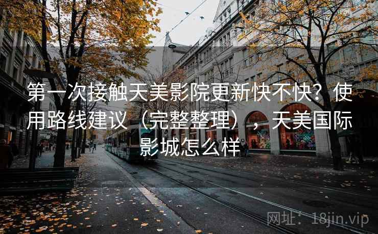 第一次接触天美影院更新快不快?使用路线建议(完整整理),天美国际影城怎么样 第一次接触天美影院更新快不快?使用路线建议(完整整理),天美国际影城怎么样
