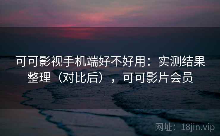 可可影视手机端好不好用：实测结果整理（对比后），可可影片会员