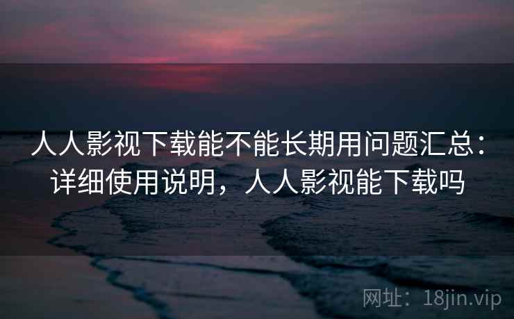 人人影视下载能不能长期用问题汇总：详细使用说明，人人影视能下载吗