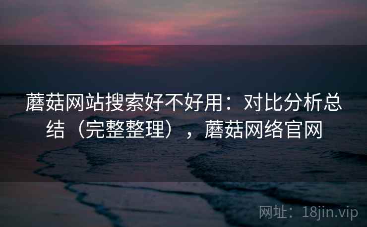蘑菇网站搜索好不好用：对比分析总结（完整整理），蘑菇网络官网