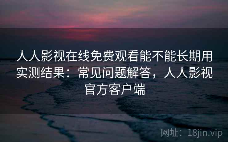 人人影视在线免费观看能不能长期用实测结果：常见问题解答，人人影视官方客户端