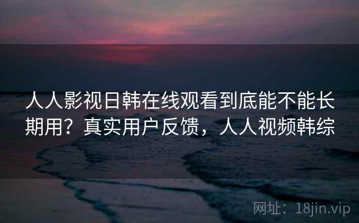 人人影视日韩在线观看到底能不能长期用？真实用户反馈，人人视频韩综