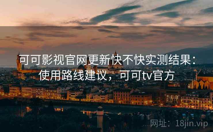 可可影视官网更新快不快实测结果：使用路线建议，可可tv官方