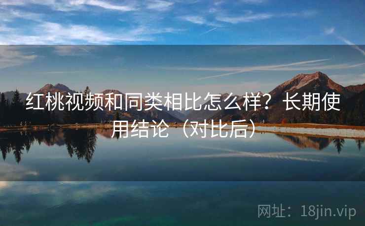 红桃视频和同类相比怎么样？长期使用结论（对比后）