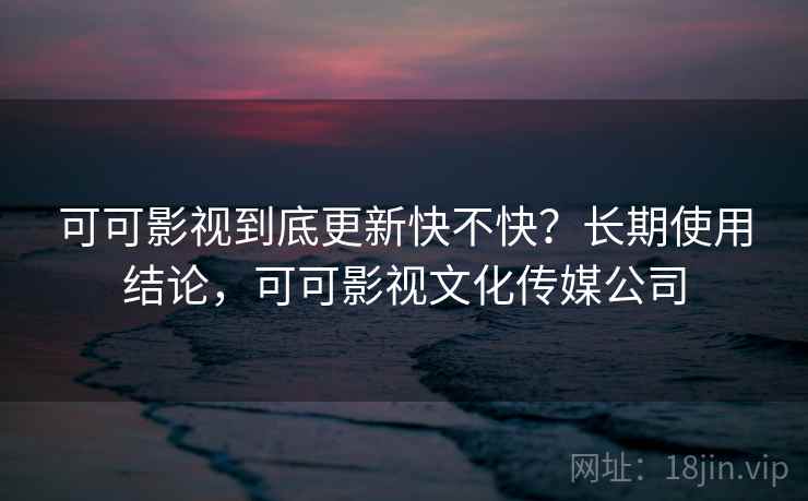 可可影视到底更新快不快？长期使用结论，可可影视文化传媒公司