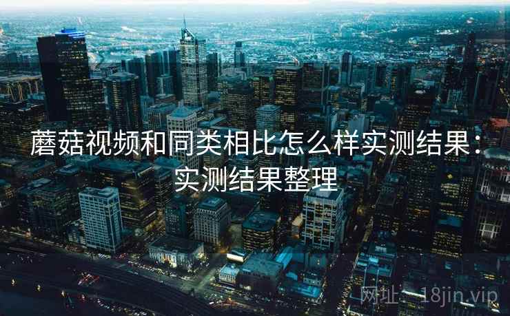 蘑菇视频和同类相比怎么样实测结果：实测结果整理