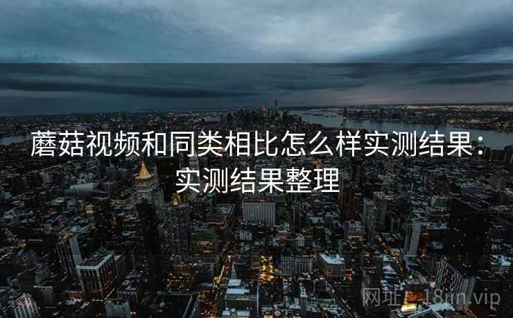 蘑菇视频和同类相比怎么样实测结果:实测结果整理 蘑菇视频和同类相比怎么样实测结果:实测结果整理