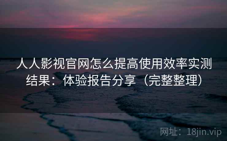 人人影视官网怎么提高使用效率实测结果：体验报告分享（完整整理）