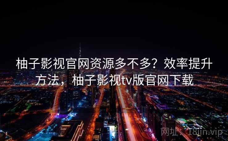 柚子影视官网资源多不多？效率提升方法，柚子影视tv版官网下载