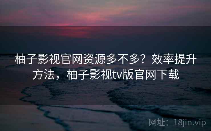 柚子影视官网资源多不多？效率提升方法，柚子影视tv版官网下载