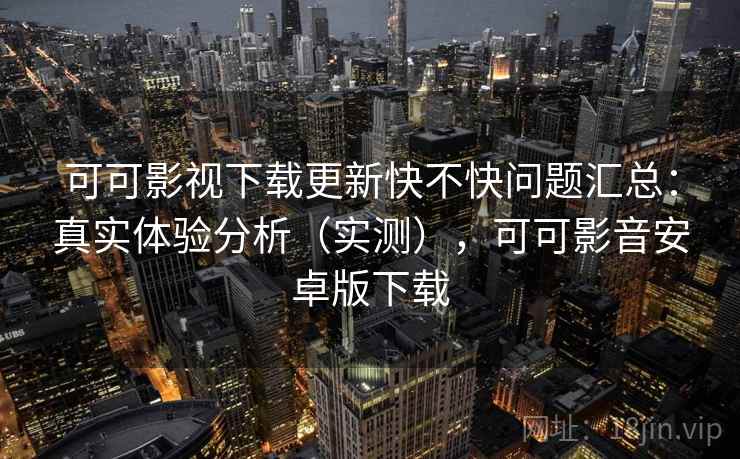 可可影视下载更新快不快问题汇总：真实体验分析（实测），可可影音安卓版下载
