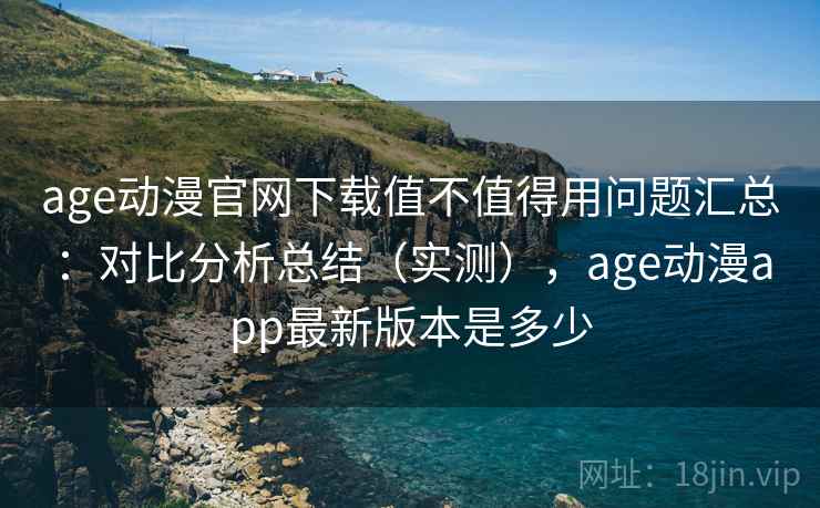 age动漫官网下载值不值得用问题汇总：对比分析总结（实测），age动漫app最新版本是多少
