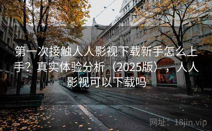 第一次接触人人影视下载新手怎么上手？真实体验分析（2025版），人人影视可以下载吗