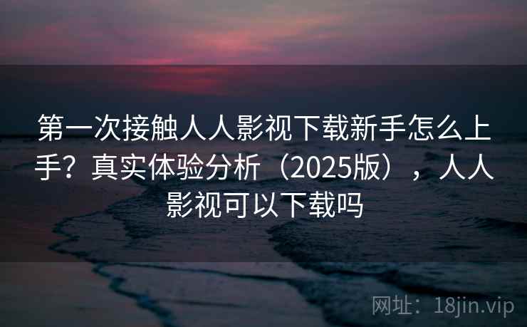 第一次接触人人影视下载新手怎么上手?真实体验分析(2025版),人人影视可以下载吗 第一次接触人人影视下载新手怎么上手?真实体验分析(2025版),人人影视可以下载吗