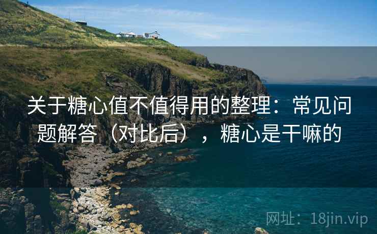 关于糖心值不值得用的整理:常见问题解答(对比后),糖心是干嘛的 关于糖心值不值得用的整理:常见问题解答(对比后),糖心是干嘛的