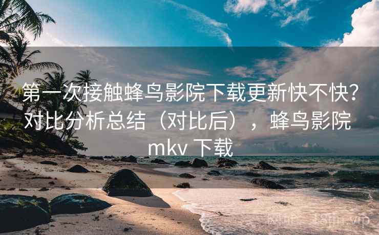 第一次接触蜂鸟影院下载更新快不快？对比分析总结（对比后），蜂鸟影院 mkv 下载