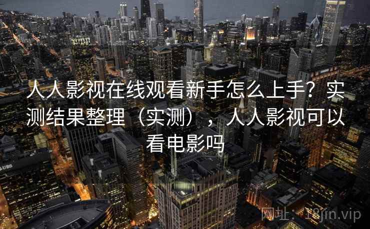 人人影视在线观看新手怎么上手？实测结果整理（实测），人人影视可以看电影吗