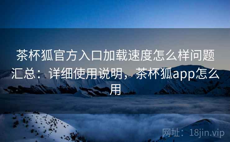 茶杯狐官方入口加载速度怎么样问题汇总：详细使用说明，茶杯狐app怎么用