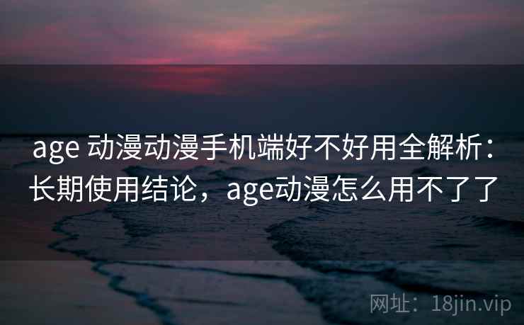 age 动漫动漫手机端好不好用全解析：长期使用结论，age动漫怎么用不了了