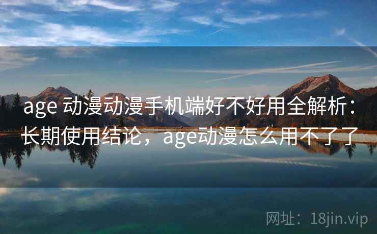 age 动漫动漫手机端好不好用全解析：长期使用结论，age动漫怎么用不了了