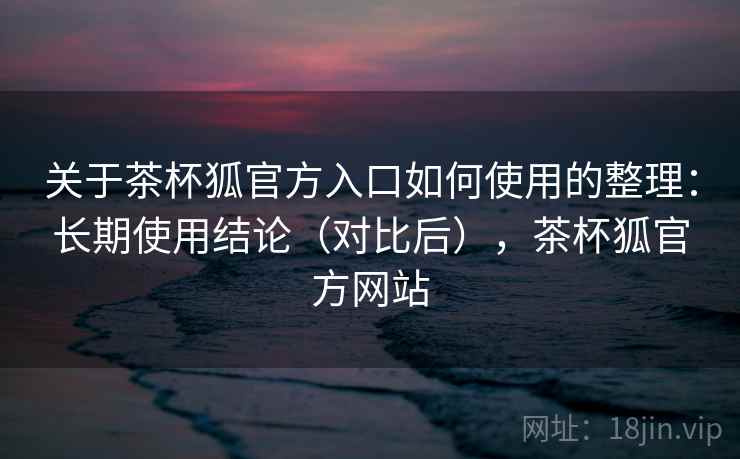 关于茶杯狐官方入口如何使用的整理：长期使用结论（对比后），茶杯狐官方网站