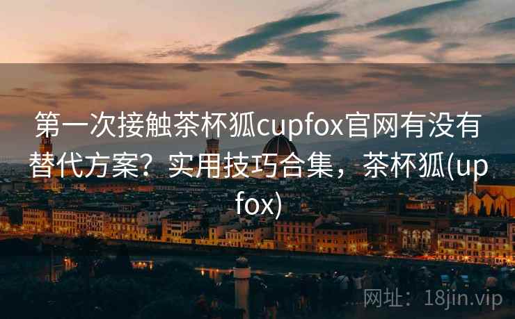 第一次接触茶杯狐cupfox官网有没有替代方案?实用技巧合集,茶杯狐(upfox) 第一次接触茶杯狐cupfox官网有没有替代方案?实用技巧合集,茶杯狐(upfox)