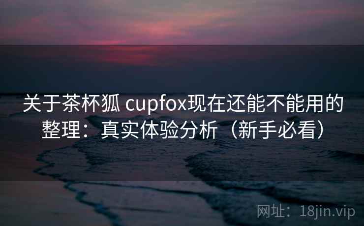 关于茶杯狐 cupfox现在还能不能用的整理：真实体验分析（新手必看）