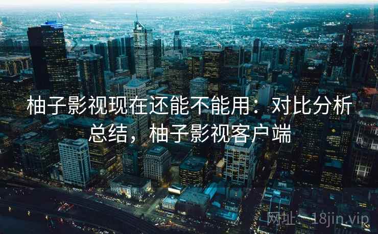 柚子影视现在还能不能用:对比分析总结,柚子影视客户端 柚子影视现在还能不能用:对比分析总结,柚子影视客户端