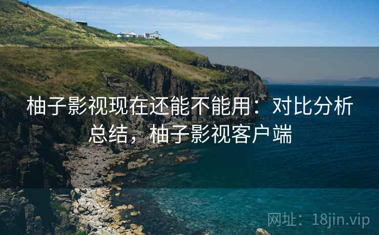 柚子影视现在还能不能用：对比分析总结，柚子影视客户端