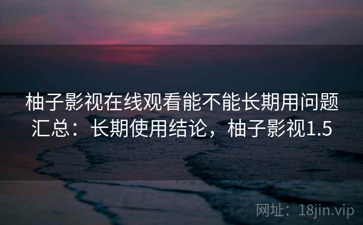 柚子影视在线观看能不能长期用问题汇总：长期使用结论，柚子影视1.5