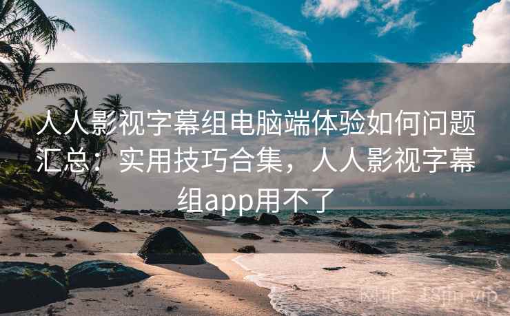 人人影视字幕组电脑端体验如何问题汇总：实用技巧合集，人人影视字幕组app用不了