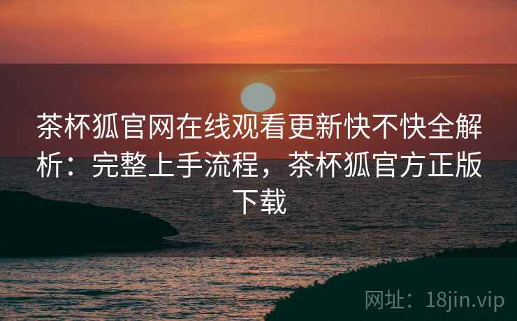 茶杯狐官网在线观看更新快不快全解析：完整上手流程，茶杯狐官方正版下载