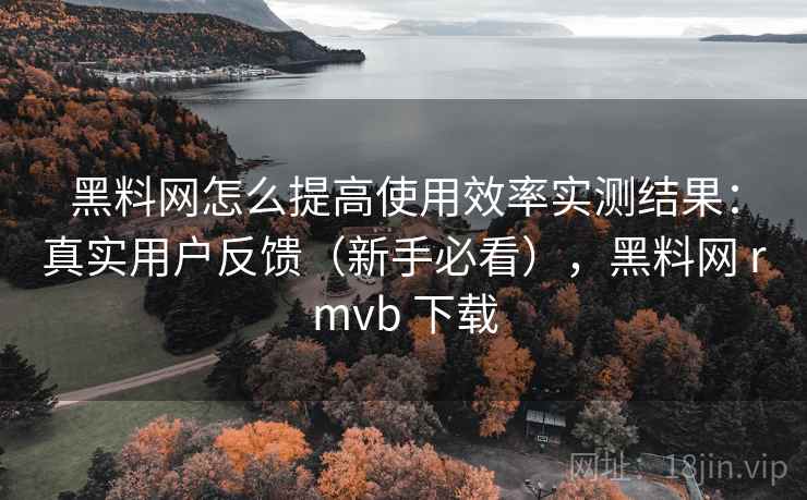 黑料网怎么提高使用效率实测结果:真实用户反馈(新手必看),黑料网 rmvb 下载 黑料网怎么提高使用效率实测结果:真实用户反馈(新手必看),黑料网 rmvb 下载